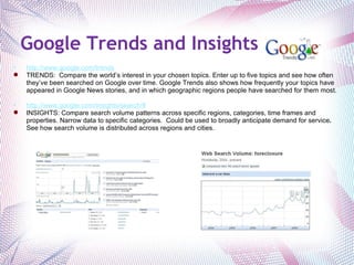 Google Trends and Insights http://www.google.com/trends TRENDS:  Compare the world’s interest in your chosen topics. Enter up to five topics and see how often they’ve been searched on Google over time. Google Trends also shows how frequently your topics have appeared in Google News stories, and in which geographic regions people have searched for them most. http://www.google.com/insights/search/# INSIGHTS: Compare search volume patterns across specific regions, categories, time frames and properties. Narrow data to specific categories.  Could be used to broadly anticipate demand for service .   See how search volume is distributed across regions and cities. 