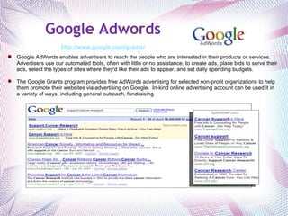 Google Adwords     http://www.google.com/grants/   Google AdWords enables advertisers to reach the people who are interested in their products or services. Advertisers use our automated tools, often with little or no assistance, to create ads, place bids to serve their ads, select the types of sites where they'd like their ads to appear, and set daily spending budgets.  The Google Grants program provides free AdWords advertising for selected non-profit organizations to help them promote their websites via advertising on Google.  In-kind online advertising account can be used it in a variety of ways, including general outreach, fundraising  activities, and recruitment of volunteers. 
