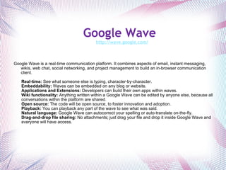 Google Wave    http://wave.google.com/ Google Wave is a real-time communication platform. It combines aspects of email, instant messaging, wikis, web chat, social networking, and project management to build an in-browser communication client. Real-time:  See what someone else is typing, character-by-character. Embeddability:  Waves can be embedded on any blog or website. Applications and Extensions:  Developers can build their own apps within waves. Wiki functionality:  Anything written within a Google Wave can be edited by anyone else, because all conversations within the platform are shared. Open source:  The code will be open source, to foster innovation and adoption. Playback:  You can playback any part of the wave to see what was said. Natural language:  Google Wave can autocorrect your spelling or auto-translate on-the-fly. Drag-and-drop file sharing:  No attachments; just drag your file and drop it inside Google Wave and everyone will have access.   