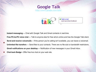 Google Talk http://www.google.com/talk/   Offers features for communicating with coworkers and the general public. Instant messaging  — Chat with Google Talk and Gmail contacts in real time. Free PC-to-PC voice chat  — Talk to anyone else for free who's online and has the Google Talk client. Send and receive voicemails — If the person you're calling isn't available, you can leave a voicemail. Unlimited file transfers  — Send files to your contacts. There are no file size or bandwidth restrictions. Gmail notifications on your desktop  — Notification of new messages in your Gmail inbox. Chat back Badge -  Offer free live chat on your web site. 