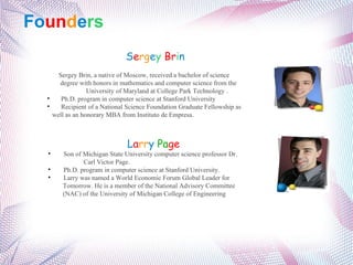 Fo un d e rs S e rg e y   Br i n Sergey Brin, a native of Moscow, received a bachelor of science      degree with honors in mathematics and computer science from the    University of Maryland at College Park Technology . Ph.D. program in computer science at Stanford University Recipient of a National Science Foundation Graduate Fellowship as  well as an honorary MBA from Instituto de Empresa. L a rr y   Pa ge Son of Michigan State University computer science professor Dr.      Carl Victor Page. Ph.D. program in computer science at Stanford University. Larry was named a World Economic Forum Global Leader for      Tomorrow. He is a member of the National Advisory Committee    (NAC) of the University of Michigan College of Engineering 