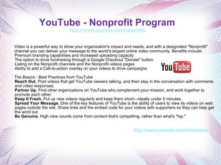YouTube - Nonprofit Program   http://www.youtube.com/nonprofits Video is a powerful way to show your organization's impact and needs, and with a designated "Nonprofit" channel you can deliver your message to the world's largest online video community. Benefits include: Premium branding capabilities and increased uploading capacity The option to drive fundraising through a Google Checkout "Donate" button Listing on the Nonprofit channels and the Nonprofit videos pages  Ability to add a Call-to-action overlay on your videos to drive campaigns The Basics - Best Practices from YouTube Reach Out.  Post videos that get YouTube viewers talking, and then stay in the conversation with comments and video responses. Partner Up.  Find other organizations on YouTube who complement your mission, and work together to promote each other. Keep It Fresh.  Put up new videos regularly and keep them short—ideally under 5 minutes. Spread Your Message.  One of the key features of YouTube is the ability of users to view its videos on web pages outside the site. Share links and the embed code for your videos with supporters so they can help get the word out. Be Genuine.  High view counts come from content that's compelling, rather than what's "hip."     http://www.youtube.com/infolineinc 