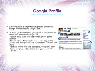 Google Profile   http://www.google.com/profiles/me   A Google profile is simply how you present yourself on Google products to other Google users.   It allows you to control how you appear on Google and tell others a bit more about who you are. You can easily share your web content on one central location. You can include, for example, links to your blog, online photos, and other profiles such as Facebook, LinkedIn, and more. You have control over what others see. Your profile won't display any private information unless you've explicitly added it. 