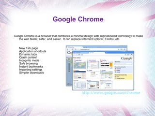 Google Chrome   Google Chrome is a browser that combines a minimal design with sophisticated technology to make the web faster, safer, and easier.  It can replace Internet Explorer, Firefox, etc. New Tab page Application shortcuts Dynamic tabs Crash control Incognito mode Safe browsing Instant bookmarks Importing settings Simpler downloads http://www.google.com/chrome    
