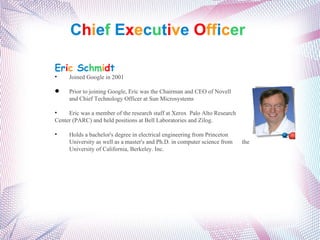 C h i e f  E x e c u t i v e   O ff i c er  Er i c   Sc hm i d t Joined Google in 2001 Prior to joining Google, Eric was the Chairman and CEO of Novell  and Chief Technology Officer at Sun Microsystems . Eric was a member of the research staff at Xerox  Palo Alto Research  Center (PARC) and held positions at Bell Laboratories and Zilog. Holds a bachelor's degree in electrical engineering from Princeton  University as well as a master's and Ph.D. in computer science from  the  University of California, Berkeley. Inc. 