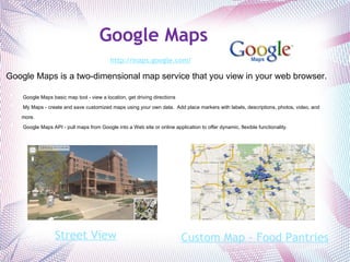 Google Maps http://maps.google.com/   Google Maps is a two-dimensional map service that you view in your web browser.      Google Maps basic map tool - view a location, get driving directions   My Maps - create and save customized maps using your own data.  Add place markers with labels, descriptions, photos, video, and more.   Google Maps API - pull maps from Google into a Web site or online application to offer dynamic, flexible functionality.   Custom Map - Food Pantries Street View 