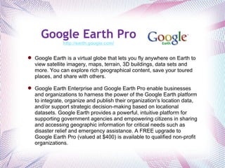 Google Earth Pro http://earth.google.com/ Google Earth is a virtual globe that lets you fly anywhere on Earth to view satellite imagery, maps, terrain, 3D buildings, data sets and more. You can explore rich geographical content, save your toured places, and share with others.   Google Earth Enterprise and Google Earth Pro enable businesses and organizations to harness the power of the Google Earth platform to integrate, organize and publish their organization's location data, and/or support strategic decision-making based on locational datasets. Google Earth provides a powerful, intuitive platform for supporting government agencies and empowering citizens in sharing and accessing geographic information for critical needs such as disaster relief and emergency assistance. A FREE upgrade to Google Earth Pro (valued at $400) is available to qualified non-profit organizations. 