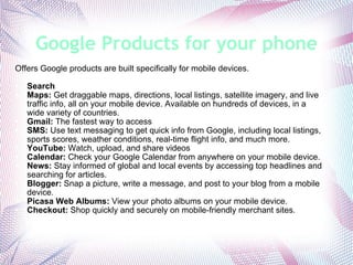 Google Products for your phone Offers Google products are built specifically for mobile devices. Search Maps:  Get draggable maps, directions, local listings, satellite imagery, and live traffic info, all on your mobile device. Available on hundreds of devices, in a wide variety of countries. Gmail:  The fastest way to access  SMS:  Use text messaging to get quick info from Google, including local listings, sports scores, weather conditions, real-time flight info, and much more. YouTube:  Watch, upload, and share videos  Calendar:  Check your Google Calendar from anywhere on your mobile device. News:  Stay informed of global and local events by accessing top headlines and searching for articles. Blogger:  Snap a picture, write a message, and post to your blog from a mobile device. Picasa Web Albums:  View your photo albums on your mobile device. Checkout:  Shop quickly and securely on mobile-friendly merchant sites. 