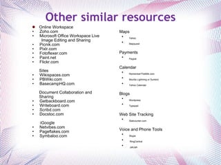 Other similar resources Online Workspace Zoho.com Microsoft Office Workspace Live Image Editing and Sharing Picnik.com Pixlr.com Fotoflexer.com Paint.net Flickr.com  Sites Wikispaces.com PBWiki.com BasecampHQ.com Document Collaboration and Sharing Getbackboard.com Writeboard.com  Scribd.com Docstoc.com   iGoogle Netvibes.com Pageflakes.com Symbaloo.com     Maps Yahoo Mapquest   Payments  Paypal   Calendar RememberTheMilk.com Mozilla Lightning or Sunbird Yahoo Calendar   Blogs Wordpress Typepad   Web Site Tracking  Statcounter.com   Voice and Phone Tools Skype   RingCentral   JahJah 