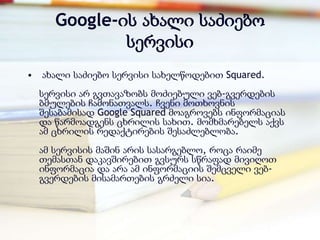 Google-ის ახალი საძიებო
               სერვისი
•   ახალი საძიებო სერვისი სახელწოდებით Squared.
    სერვისი არ გვთავაზობს მოძიებული ვებ-გვერდების
    ბმულების ჩამონათვალს. ჩვენი მოთხოვნის
    შესაბამისად Google Squared მოაგროვებს ინფორმაციას
    და წარმოადგენს ცხრილის სახით. მომხმარებელს აქვს
    ამ ცხრილის რედაქტირების შესაძლებლობა.
    ამ სერვისის მაშინ არის სასარგებლო, როცა რაიმე
    თემასთან დაკავშირებით გვსურს სწრაფად მივიღოთ
    ინფორმაცია და არა ამ ინფორმაციის შემცველი ვებ-
    გვერდების მისამართების გრძელი სია.
 