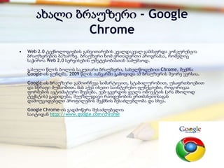 ახალი ბრაუზერი - Google
               Chrome
•   Web 2.0 ტექნოლოგიების განვითარების კვალდაკვალ გამძაფრდა კონკურენცია
    ბრაუზერების ბაზარზე. ბრაუზერი ხომ ერთადერთი პროგრამაა, რომელიც
    საჭიროა Web 2.0 სერვისების უმეტესობასთან სამუშაოდ.
    გასული წლის ბოლოს საკუთარი ბრაუზერი, სახელწოდებით Chrome, შექმნა
    Google-ის გუნდმა. 2009 წლის იანვარში გამოვიდა ამ ბრაუზერის მეორე ვერსია.
    Google-ის ბრაუზერი გამოირჩევა სიმარტივით, სტაბილურობით, უსაფრთხოებით
    და სწრაფი მუშაობით. მას აქვს ისეთი საინტერესო ფუნქციები, როგორიცაა
    ფორმების ავტომატური შევსება, ვებ-გვერდის ყველა ობიექტის (არა მხოლოდ
    ტექსტის) გადიდება, შეუზღუდავი რაოდენობის ერთმანეთისაგან
    დამოუკიდებელი პროფილების შექმნის შესაძლებლობა და სხვა.
    Google Chrome-ის გადმოწერა შესაძლებელია
    საიტიდან http://www.google.com/chrome
 