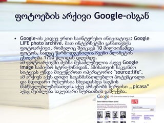 ფოტოების არქივი Google-ისგან

• Google-ის კიდევ ერთი საინტერესო ინიციატივა: Google
  LIFE photo archive. მათ ინტერნეტში განათავსეს
  ფოტოარქივი, რომელიც შეიცავს 10 მილიონამდე
  ფოტოს, სადაც წარმოდგენილია ჩვენი პლანეტის
  ცხოვრება 1750 წლიდან დღემდე.
  ამ ფოტოარქივში ძებნა შესაძლებელია ასევე Google
  image საძიებო სტრიქონიდან. ამისათვის საკვანძო
  სიტყვას უნდა მივუწეროთ ოპერატორი: "source:life".
  ამ არქივს აქვს დიდი საგანმანათლებლო პოტენციალი
  და მდიდარი რესურსია სხვადასხვა საგნის
  მასწავლებლებისათვის.აქვე არსებობს სერვისი ,,picasa‖
  აქაც შეიძლება საკუთარი სურათბის გაშუქება.
 