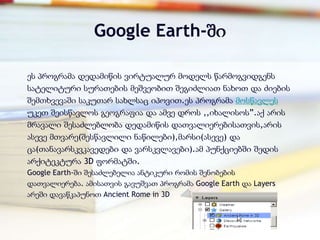 Google Earth-ში

ეს პროგრამა დედამიწის ვირტუალურ მოდელს წარმოგვიდგენს
სატელიტური სურათების მეშვეობით შეგიძლიათ ნახოთ და ძიების
შემთხვევაში საკუთარ სახლსაც იპოვით.ეს პროგრამა მოსწავლეს
უკეთ შეისწავლოს გეოგრაფია და ამვე დროს ,,იხალისოს‖.აქ არის
მრავალი შესაძლებლობა დედამიწის დათვალიერებისათვის,არის
ასევე მთვარე(შესწავლილი ნაწილები),მარსი(ასევე) და
ცა(თანავარსკვკავედები და ვარსკვლავები).ამ პუნქციებში შედის
არქიტეკტურა 3D ფორმატში.
Google Earth-ში შესაძლებელია ანტიკური რომის შენობების
დათვალიერება. ამისათვის გავუშვათ პროგრამა Google Earth და Layers
არეში დავაწკაპუნოთ Ancient Rome in 3D
 
