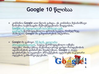 Google 10 წლისაა

• კომპანია Google ათი წლის გახდა. ეს კომპანია შესანიშნავი
  ნიმუშია საქმისადმი შემოქმედებითი მიდგომის.
  Google-ის ოფიციალურ საიუბილეო ვებ-
  გვერდზეწარმოდგენილია დროის სკალა, რომელზეც
  ასახულია Google-ის განვითარების ისტორია.


• Google-მა გამოყო 10 მლნ. დოლარი
  პროექტებისათვის, სადაც წარმოდგენილი იქნება
  იდეები, რომლებსაც მაქსიმალურად დიდი რაოდენობის
  ადამიანების დახმარება შეეძლებათ. Google-ი ასევე
  დაეხმარება საუკეთესო პროექტების ავტორებს საკუთარი
  იდეების განხორციელებაში.
 