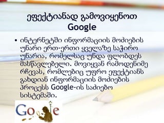 ეფექტიანად გამოვიყენოთ
           Google
• ინტერნეტში ინფორმაციის მოძიების
  უნარი ერთ-ერთი ყველაზე საჭირო
  უნარია, რომელსაც უნდა ფლობდეს
  მასწავლებელი. მოვიყვან რამოდენიმე
  რჩევას, რომლებიც უფრო ეფექტიანს
  გახდიან ინფორმაციის მოძიების
  პროცესს Google-ის საძიებო
  სისტემაში.
 