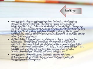 სარჩევი


• თუ გვსურს ისეთი ვებ-გვერდების მოძიება, რომლებიც
  შეიცავენ მთელ ფრაზას, ეს ფრაზა უნდა მოვათავსოთ
  ბრჭყალებში. მაგ., "classroom design" - მოიძებნება მხოლოდ
  ის გვერდები, სადაც ზუსტად ეს ფრაზაა წარმოდგენილი. თუ
  ბრჭყალებს არ გამოვიყენებთ, Google გამოიტანს ასევე იმ
  გვერდებს, სადაც მხოლოდ სიტყვა classroom ან სიტყვა design
  არის წარმოდგენილი.
• ძებნისას ჩვენ შეგვიძლია ავკრძალოთ ისეთი გვერდების
  გამოტანა, რომლებიც შეიცავენ რომელიმე სიტყვას ან
  ფრაზას. ამისათვის საძიებო სტრიქონში ასეთი სიტყვის წინ
  უნდა ავკრიფოთ სიმბოლო " - ". მაგ., "classroom design" - art.
  Google გამოიტანს ვებ-გვერდებს, სადაც არის ფრაზა
  "classroom design", მაგრამ არ არის სიტყვა art.
• თუ გვსურს ინფორმაციის მოძიება რაიმე ფრაზის
  მიხედვით, ამ ფრაზაში ზოგიერთი სიტყვა შეიძლება
  შევცვალოთ სიმბოლოთი " * ".
 