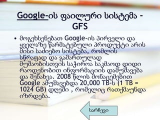 Google-ის ფაილური სისტემა -
            GFS
• მოგეხსენებათ Google-ის პირველი და
  ყველაზე წარმატებული პროდუქტი არის
  მისი საძიებო სისტება, რომლის
  სწრაფად და გამართულად
  მუშაობისთვის საჭიროა საკმაოდ დიდი
  რაოდენობით ინფორმაციის დამუშავება
  და შენახვა. 2008 წლის მონაცემებით
  Google ამუშავებდა 20,000 TB-ს (1 TB =
  1024 GB) დღეში , რომელიც რათქმაუნდა
  იზრდება.

                      სარჩევი
 