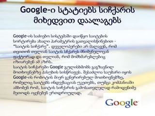 Google-ი სტატიებს სიჩქარის
     მიხედვით დაალაგებს
Google-ის საძიებო სისტემაში დაიწყო საიტების
სორტირება ახალი პარამეტრის გათვალისწინებით –
―საიტის სიჩქარე‖. დეველოპერები არ მალავენ, რომ
თვითონ თვლიან საიტის სჩქარეს მნიშვნელოვან
ფაქტორად და თვლიან, რომ მომხმარებლებიც
იზიარებენ ამ აზრს.
საიტის სიჩქარეში Google გულისხმობს გაგზავნილ
მოთხოვნებზე პასუხის სისწრაფეს. შესაძლოა საუბარი იყოს
Google-ის რობოტის მიერ გენერირებულ მოთხოვნებზე,
რომელიც საიტებს ინდექსაციას უკეთებს, თუმცა კომპანიაში
ამბობენ რომ, საიტის სიჩქარის გამოსათვლელად რამოდენიმე
მეთოდს იყენებენ ერთდროულად.
 