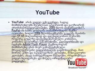 YouTube
• YouTube არის ვიდეო ვებ-გვერდი, სადაც
  მომხმარებლებს შეუძლიათ ატვირთონ და გაუზიარონ
  ერთმანეთსვიდეოკლიპები. 2005 წლის თებერვალში[1],
  PayPal-ის სამმა ყოფილმა თანამშრომელმა შექმნა
  იუთუბი, ხოლო 2006 წლისნოემბერში გუგლმა შეიძინა
  იგი $1.65 მილიარდად და დღესდღეობით მუშაობს
  როგორც გუგლზე დაქვემდებარებული კომპანია.
  კომპანია დაფუძნდა სან ბრუნოში, კალიფორნიაში და
  იყენებს Adobe Flash Player ტექნოლოგიას
  მომხმარებლების მიერ გამოქვეყნებული
  მრავალფეროვანი ვიდეომასალის გადმოსაცემად, მათ
  შორის: კინო და სატელევიზიო კლიპები, მუსიკალური
  კლიპები, ასევე სამოყვარულო მასალები, როგორებიცაა
  ვიდეო ბლოგირება და მოკლე ორიგინალური
  ვიდეოები.
 
