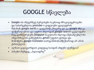 GOOGLE სწავლება
• Google-ის ინტერნეტ სერვისები საკმაოდ მრავალფეროვანი
  და სასარგებლოა,youtube-ი ვიდეოები ყვალეფრის
  შესახებ,google earth-ი დედამიწა,მთვარე და ცა,google sky-ცა
  დაწვრილებით და უფრო ახლოდან,google search-ყველაფერი
  რაც გაინტერესებს,blogspot-საკუთარი ბლოგი,შესაძლებლობა
  ინფორმაციის გაშუქებისა,gmail-უფასო ფოსტა და
  მიმოწერა,google translate-თარჯიმანი(სამწუხაროდ არ არის
  ქართული).
• ალბათ გაგიკვირდათ კიდევაც საიდან ამდენი ფუნქცია?
• პასუხი:შემდეგ ,,სლაიდზე‖
 