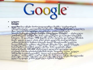 • გუგლი
  Google
• დევიზი:ნუ იქნები ბოროტიდაფუძნდა:შექმნა: სტენფორდის
  უნივერსიტეტი, კალიფორნია(იანვარი, 1966)მდებარეობა:გუგლპლე
  ქსი, კალიფორნიადარგი:ინტერნეტი, კომპიუტერული
  პროგრამებივებ-გვერდი:Google.comგუგლი (Google) — ამერიკული
  კორპორაციის Google Inc,მისი ვებ-გვერდის და საძიებო სისტემის
  სახელი. ის დაარსდა 1996 წელში ლარი პეიჯისა და სერგეი ბრინის
  მიერ. დღეს გუგლი არის ერთ-ერთი ყველაზე პოპულარული
  კომპიუტერული ძებნის სისტემა მთელ მსოფლიოში.გუგლის
  თავდაპირველი ვერსია ინგლისურ ენოვანი იყო. დღეს სისტემა
  ნათარგმნია თითქმის ყველა ენაზე. მისი გაკეთება ენდი
  ბეჩტოლშეიმს 100.000 ამერიკული დოლარი დაუჯდა და
  გაკეთდა სან მაიკროსისტემსისის მიერ. როგორც იცით, გუგლი
  არსებობს საქართველოშიც. მალე იგი გადაითარგმება იმ
  ენებზეც, რომელზეც ჯერ არ არის და იგი მალე იქნება მსოფლიოში
  ყველაზე დიდი კომპიუტერული ძებნის სისტემა.
 
