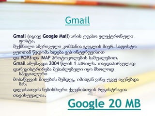 Gmail
Gmail (იგივე Google Mail) არის უფასო ელექტრონული
   ფოსტა,
შექმნილი ამერიკული კომპანია გუგლის მიერ. საფოსტო
ყუთთან წვდომა ხდება ვებ ინტერფეისით
და POP3 და IMAP პროტოკოლების საშუალებით.
Gmail ამუშავდა 2004 წლის 1 აპრილს. თავდაპირველად
დარეგისტრირება შესაძლებელი იყო მხოლოდ
   სპეციალური
მოსაწვევის მიღების შემდეგ, იმისგან ვინც უკვე იყენებდა
   მას.
დღეისათვის ნებისმიერი ქვეყნისთვის რეგისტრაცია
თავისუფალია.
 