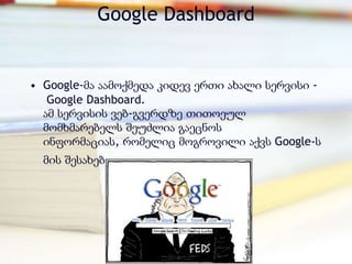 Google Dashboard


• Google-მა აამოქმედა კიდევ ერთი ახალი სერვისი -
   Google Dashboard.
  ამ სერვისის ვებ-გვერდზე თითოეულ
  მომხმარებელს შეუძლია გაეცნოს
  ინფორმაციას, რომელიც მოგროვილი აქვს Google-ს
  მის შესახებ.
 