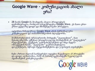 Google Wave - კომუნიკაციის ახალი
                  ერა?

• 28 მაისს Google-მა მოახდინა ახალი პროდუქტის
  დემონსტრაცია, რომლის სახელწოდებაა Google Wave. ეს მათი ერთ-
  ერთი ყველაზე დიდი და მნიშვნელოვანი პროექტია.
  ავტორთა ჩანაფიქრით Google Wave არის პერსონალური
  კომუნიკაციის და თანამშრომლობის პლატფორმა.
  მომხმარებლების ურთიერთობა მოხდება ‖ტალღებით‖. მათ
  შესაძლებლობა ექნებათ ერთდროულად მოახდინონ ამ ‖ტალღების‖
  რედაქტირება, ტექსტის, გამოსახულებების და სხვა მედია-
  ობიექტების ჩასმა. ‖ტალღაში‖ გაერთიანებულია
  დოკუმენტის, სწრაფი შეტყობინებებისა და ე-ფოსტის თვისებები.

  ჩემი აზრით ძალიან საინტერესო იდეებია ჩადებული ამ პროექტში
  და დიდი ალბათობაა, რომ ის მართლაც მოახდენს რევოლუციას
  ადამიანების კომუნიკაციაში.
 