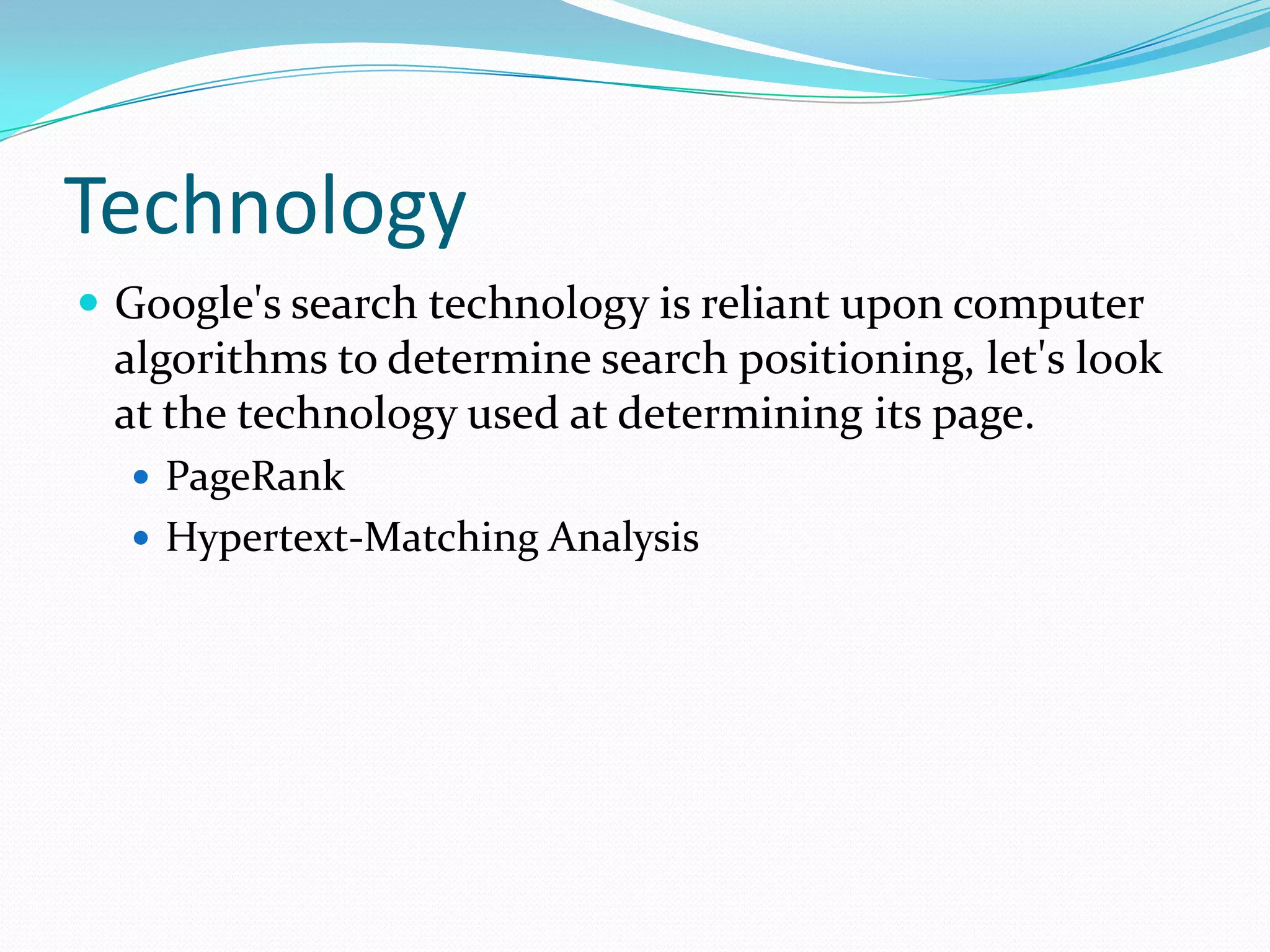 TechnologyGoogle's search technology is reliant upon computer algorithms to determine search positioning, let's look at the technology used at determining its page.PageRankHypertext-Matching Analysis