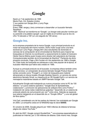                                           Google<br />Nació un 7 de septiembre de 1998Menlo Park, CA, Estados UnidosY sus padres son Sergey Brin y Larry Page.Cronología:Enero 1996: sergey y larry comienzan a desarrollar un buscador llamado 'BackRub'. 1997: 'Backrub' se transforma en 'Google'. Le otorgan este peculiar nombre por su parecido a la palabra 'googol', que en inglés es el nombre que se da a la cifra '10 elevado a 100' (un uno seguido de 100 ceros)<br />Google Inc.<br />es la empresa propietaria de la marca Google, cuyo principal producto es el motor de búsqueda del mismo nombre. Dicho motor surge como una tesis doctoral por Larry Page y Sergey Brin (dos estudiantes de doctorado en ciencias de la computación de la Universidad de Stanford) para mejorar las búsquedas en Internet, la coordinación y asesoramiento la realizó el mexicano Héctor García Molina quien fungía como director del Laboratorio de Ciencias Computacionales también de la Universidad de Stanford.[4] Partiendo de dicho proyecto concluido, Page y Brin fundan el 4 de septiembre de 1998 a Google Inc. Este motor de búsqueda se sobrepuso a otro más popular de la época, el buscador AltaVista que había sido creado en 1995.<br />Aunque su principal producto es el buscador, la empresa ofrece también entre otros servicios: un comparador de precios llamado Google Product Search (antes conocido como quot;
Frooglequot;
), un motor de búsqueda para material almacenado en discos locales (Google Desktop Search), un servicio de correo electrónico llamado Gmail, su mapamundi en 3D Google Earth o un servicio de mensajería instantánea basado en XMPP llamado Google Talk.<br />Actualmente Google está trabajando en nuevos proyectos como la PC de 100 dólares,[5] un nuevo sistema operativo,[6] Google Docs & Spreadsheets, colaboración[7] y promoción de aplicaciones de software libre como Firefox,[8] instalación de varias redes inalámbricas gratuitas,[9] desarrollo de un sistema de protocolo abierto de comunicación por voz[10] entre otros. Además se especula que estaría trabajando en el desarrollo de un quot;
Google Officequot;
[11] y una red global de fibra óptica.[12]<br />Vint Cerf, considerado uno de los padres de Internet, fue contratado por Google en 2005. La compañía cotiza en la NASDAQ bajo la clave GOOG.<br />En octubre de 2006, Google adquirió por 1650 millones de dólares la famosa página de vídeos YouTube.[13]<br />En abril de 2007, Google compró DoubleClick,[14] una empresa especializada en publicidad en Internet, por 3.100 millones de dólares. Este mismo mes, Google se convirtió en la marca más valiosa del mundo, alcanzando la suma de 66.000 millones de dólares, superando a emblemáticas empresas como Microsoft, General Electric y Coca-Cola.<br />En julio de 2007, Google compró Panoramio, un sitio web dedicado a exhibir las fotografías que los propios usuarios crean y geoposicionan, siendo algunas de ellas subidas al sitio para que puedan ser vistas a través del software Google Earth, cuyo objetivo es permitir a los usuarios del mencionado software aprender más sobre una zona específica del mapa, observando las fotografías que otros usuarios han tomado ahí.<br />¿Que significa Google? El término quot;
Googlequot;
 está basado en la palabra quot;
googolquot;
, acuñada por Milton Sirotta, sobrino del matemático norteamericano Edward Kasner. Se refiere al número representado por 1 seguido de 100 ceros, es decir, una cifra muy elevada. Ningún elemento del universo existe en una cantidad tan grande como un quot;
googolquot;
: ni estrellas, ni partículas de polvo, ni átomos. Google utiliza este término para reflejar nuestra misión de organizar la gran cantidad de información, aparentemente infinita, y hacerla accesible y útil para todos. Google Inc., más conocida como Google, es una empresa cuyo principal producto es el motor de búsqueda del mismo nombre. Fue fundada en 1998 por dos estudiantes de doctorado en informática en la escuela de ingeniería de la Universidad de Stanford, Larry Page y Sergey Brin. Aunque su principal producto es el buscador, la empresa ofrece también entre otros servicios, un comparador de precios llamado Froogle, un motor de búsqueda para material almacenado en discos locales Google Desktop Search, y un servicio que ha revolucionado el mundo del correo electrónico gratuito llamado Gmail, el cual dispone a sus usuarios de más de 2,7 GB de espacio y va aumentando constantemente a razón de 4 KB por segundo. Recientemente lanzó su versión beta de mensajería instantánea Google Talk. Actualmente Google esta trabajando en varios proyectos para aumentar el número de usuarios de internet y facilitar los recursos para que estos puedan acceder a la red. Entre estos proyectos destacan el PC de 100 dólares, aplicaciones GNU, colaboración[1] y promoción de aplicaciones gratuitas como Firefox,[2] instalación de varias redes inalambricas gratuitas,[3] desarrollo de un sistema de protocolo abierto de comunicación por voz[4] entre otros. Además se especula que estaría trabajando en el desarrollo de un sistema operativo,[5] un Google Office[6] y una red global de fibra óptica.[7] Vint Cerf, considerado uno de los padres de Internet, fue contratado por Google en 2005. La compañía vende sus acciones en la NASDAQ bajo la clave GOOG. La palabra Google deriva del término matematico Googol(Gúgol en castellano), que es un numero inmensamente grande, para que os haguaís una idea: Googol 10.000.000.000.000.000.000.000.000.000.000.000.000.000.000.000.000 .000.000.000.000.000.000.000.000.000.000.000.000.000.000.000.000.000 Sueldo de un español medio: 1000 El googol fue inventado por Milton Sirotta ,sobrino de un matemático norteamericano, a una edad de 9 años.Y su tio,Edward Kasner lo enuncio el termino en su libro “Las matemáticas y la imaginación”.Cuando se inventó era el techo de los numeros imaginables, y de aquí viene realmente el termino Google, ya que sus creadores tienen como objetivo organizar la infinita información existente en el mundo y por eso esta relación con ese engendro de numero. quot;
Googolquot;
 es el término matemático que designa un 1 seguido por 100 ceros. El término fue acuñado por Milton Sirotta, sobrino del matemático estadounidense Edward Kasner, y se popularizó gracias al libro Mathematics and the Imagination, de Kasner y James Newman. Para la empresa, Google simboliza el objetivo de organizar la inmensa cantidad de información disponible en Internet. ¿Curioso no? El nombre de la empresa que esta destinada a ser la reina del mundo de internet, y al paso que vamos del mundo de ordenadores, se basa en un término acuñado por un niño de 9 años.<br />quot;
Larry pensaba que Sergey era un arrogante. Sergey pensaba que Larry era odiosoquot;
. Estas son las impresiones que los fundadores de Google tuvieron uno del otro allá en verano de 1995, cuando coincidieron por primera vez durante un acto que la Universidad de Stanford organizaba para aquellos estudiantes que tenían pensado matricularse en ella. Sergey Brin ya estudiaba en Stanford, y se había ofrecido como voluntario para mostrar las instalaciones a los candidatos, entre los que se encontraba Larry Page. Cuando éste finalmente decidió comenzar a asistir en septiembre, rápidamente se aficionó a estudiar la estructura de la WWW, formada por nodos (servidores y páginas web) y enlaces entre ellos. A Page le obsesionaba la idea de que, en aquellos momentos, fuera imposible saber qué páginas web enlazaban a otras, ya que eso impedía el análisis de la WWW y poder determinar cuál era la importancia un documento web. Page reconoce que asoció quot;
importanciaquot;
 con quot;
número de veces que citan/enlazanquot;
 un documento debido a que en el entorno universitario de los 'papers' y documentos de investigación nada hay tan importante como que citen tus trabajos. Con esta idea en mente, Page decidió comenzar un proyecto denominado 'BackRub' que intentaría determinar el número de enlaces hacia las páginas web (backlinks). Esta herramienta estuvo incluso online, y aún se guarda una copia en 'archive.org'. Para determinar los enlaces entre páginas, Page construyó un robot que rastreaba los diferentes sitios web, y almacenaba los links en una Base de Datos. Para ello, utilizaba Java y Python, e incluso posteaba en los 'newsgroups' para intentar solucionar dudas sobre su diseño. En marzo de 1996, Page decidió poner en marcha el rastreo de la WWW a través de BackRub. Para ello, tomó como punto de partida la página web principal de la Universidad de Stanford, y a partir de ella se saltaría de página en página a través de los enlaces a lo largo y ancho de la World Wide Web. Sin embargo, el proyecto comenzaba a ser cada vez más complejo y esto fue lo que atrajo la atención de Sergey Brin, el cual no se había decantado por ningún proyecto para su tesis doctoral. BackRub había conseguido determinar cuántos enlaces había entre las páginas, pero el reto estaba en conseguir crear un método para clasificar la importancia de cada una de esas páginas, siguiendo con la obsesión de Page de establecerlo en función del número de citas/enlaces. Pero cada uno de estos links también tenía su propia importancia, determinada a partir del número de enlaces hacia la página que enlazaba, lo que significaba un elevado número de cálculos recursivos. Era en este ámbito, el de las abstracciones y operaciones matemáticas, en el que Sergey Brin se desenvolvía con más soltura. Nacido en Rusia e hijo de un profesor universitario de Matemáticas, Brin era considerado en su etapa escolar como un prodigio en esta materia. Así pues, juntos trabajan para desarrollar el algoritmo de PageRank (meses más tarde se publicaría el documento 'PageRank: Bringing Order to the Web'). El nombre de 'PageRank' se puso en honor a Larry Page. Pronto Page y Brin se dieron cuenta que, además de determinar la importancia de una página web, BackRub servía también para realizar búsquedas en la WWW, y con unos resultados además mucho mejores que los que ofrecían los en aquellos momentos populares Altavista o Excite. Las primeras pruebas consistieron en buscar palabras solamente dentro de los títulos de las páginas web. PageRank ofrecía unos resultados sorprendentes, y fue entonces cuando se empezaron a creer que se encontraban ante algo grande. Además, también descubrieron que su herramienta era totalmente escalable. Puesto que PageRank analizaba los links entre páginas web, cuanto mayor fuera la WWW, mejores serían los resultados. Este hecho inspiró a que Page y Brin bautizasen definitivamente su buscador con el nombre de Google, en alusión a la palabra 'googol' (el número representado por un '1' seguido de 100 ceros). Además, en agosto de 1996 lanzaron públicamente la primera versión de Google bajo el dominio 'google.stanford.edu'. Ahora se encuentra inaccesible (fue sustuido por 'google.com'), pero se pueden ver varias versiones almacenadas en 'archive.org', como la de mayo de 1998 o noviembre de 1998. Entre algunos los alumnos de la Universidad de Stanford, Google se convirtió en todo un éxito en aquel verano de 1996, lo que animó a Page y a Brin a seguir dedicando esfuerzos al proyecto. Así, poco a poco consiguieron que el buscador indexase mayor número de páginas, y que además buscase información dentro del texto de éstas (no solo en el título). También comenzaron a descubrir que un buscador consume un montón de recursos, lo que les obligó a ir cogiendo prestados numerosos dispositivos de los laboratorios de la Universidad de Stanford (discos duros, CPUs, ...), y a unirlos con técnicas tan poco convencionales como con piezas de Lego. El cuarto de Larry Page era utilizado como la sala de los servidores, y cuando ésta estuvo completamente llena de cacharros, tuvieron que utilizar la de Sergey Brin como oficina y centro de programación. Google crecia rápidamente, consumía casi la mitad del ancho de banda de la Universidad (una de las mejor conectadas del planeta), y a finales de 1996 consiguió echar abajo la conexión a Internet del campus. Estos recuerdos y muchos más están recogidos en el libro 'The Search' que saldrá a la luz el día 8 de septiembre. Ha sido escrito por John Battelle, fundador de Wired y uno de los mayores expertos en buscadores. La propia revista Wired publica en su número de agosto un extracto del libro<br />Google es una empresa cuyo principal producto es el motor de búsqueda del mismo nombre. <br />Google fue fundado en septiembre de 1998 por Larry Page y Sergey Brin, dos estudiantes de doctorado de Stanford. <br />Sergey Brin (23 años entonces) y Larry Page (24), confundadores de Google y actualmente presidente y CEO, se conocen en un acto que la Universidad de Stanford organiza para los candidatos de su Doctorado en Informática. Ambos tenían un objetivo común, conseguir información relevante a partir de una importante cantidad de datos. <br />En 1995 Larry y Sergey comienzan a trabajar en el quot;
Digital Library Projectquot;
 de la Universidad de Stanford. Comenzando a crear un algoritmo para la búsqueda de datos. Esa tecnología que Larry le da nombre de quot;
PageRankquot;
 se convertiría mas tarde en el quot;
corazónquot;
 que hará funcionar a Google. <br />En 1996 Comienzan a desarrollar un buscador llamado quot;
BackRubquot;
. Y tal como indican en su descripción, BackRub está escrito en Java y Python, y corre sobre varias máquinas. La base de datos está alojada en un ordenador Sun Ultra II con 28GB de disco duro. <br />En 1997 BackRub se convierte en quot;
Googlequot;
, el nombre proviene de un juego de palabras con el término quot;
googolquot;
, acuñado por Milton Sirotta, sobrino del matemático norteamericano Edward Kasner, para referirse al número representado por un 1 seguido de 100 ceros. El uso refleja la misión de la compañía de la inmensa cantidad de información disponible en la web. Y ese mismo año Larry y Sergey registran el dominio quot;
google.comquot;
. <br />En 1998 Larry y Sergey continuarón trabajando para perfeccionar la tecnología de búsqueda. A pesar de la fiebre quot;
puntocomquot;
, no lograbán encontrar inversionistas que financiarán Google, teniendo que conseguir dinero de sus familiares y amigos. Hasta que en el verano de ese mismo año Andy Bechtolsheim (cofundador de Sun Microsystems y vicepresidente de Cisco Systems) les firma un cheque por 100,000 dólares a nombre de quot;
Google Inc.. Sin embargo quot;
Google Inc.quot;
 no existe, y para cobrar el cheque necesitarón buscar un local y fundar una compañía con ese nombre. <br />El 7 de diciembre de 1998, Google Inc., ya disponía de oficinas propias en Menlo Park, California. <br />Google.com tenía visitas por día de 10,000. En 1999 consiguierón 25 millones de dólares de dos importantes inversionistas Sequoia Capital y Kleiner Perking Caufield & Buyers. <br />Meses después las oficinas en Menlon Park, ya eran pequeñas para ellos, así que se transladaron a Googleplex, la actual sede central de Google en Mountain View, California, con más empleados y respondiendo a alrededor de 500,000 visitas al día. Google es hoy el mejor buscador de la red y el más utilizado. <br />El 10 de Octubre del 2006 Google adquiere el portal de descargas de vídeo quot;
onlinequot;
 YouTube por 1,650 millones de dólares. <br />Google, se ha convertido en un emblemático caso de complicidad con la censura al haber pactado con el gobierno de China los contenidos de sus páginas. Actualmente y como parte de su estrategia comercial de búsqueda de nuevos mercados, los resultados del buscador orientados al usuario chino sufren un filtrado previo, que obvia, aunque informando de ello, los resultados que puedan ser contrarios a las políticas del gobierno. <br />Google gana el Premio Príncipe de Asturias de Comunicación y Humanidades 2008; Premio que le hizo entrega el Principe de Asturias Felipe de Borbón el 24 de Octubre del 2008, en el Teatro Campoamor de Oviedo, España, al cofundador Larry Page y vicepresidente Nikesh Arora. <br />Google está considerado el mejor buscador de la historia de Internet y permite a millones de usuarios de todo el mundo acceder a conocimientos e información de forma rápida y organizada. <br /> <br />Google lanza servicio de resolución DNS gratuito<br />Google ha lanzado un servicio gratuito de resolución DNS, llamado Google Public DNS. Este servicio tiene como objetivo ser una alternativa a tu actual proveedor DNS.<br />Para los que no saben, el protocolo DNS es una parte importante de la infraestructura web, sirviendo como “una libreta de direcciones”, ya que cada vez que visitas un sitio web, tu computador realiza una traducción (resolución) del nombre del dominio a una dirección IP, que es la dirección del servidor que contiene el sitio que queremos visitar.<br />El objetivo principal del Google Public DNS es mejorar la velocidad y seguridad con que navegamos por la web.<br />Para utilizar este servicio simplemente debes cambiar en tu configuración de red las direcciones IP de tus servidores DNS por 8.8.8.8 y 8.8.4.4. Si es que no sabes como hacer esto puedes leer las instrucciones de Google (en Inglés).<br />Hackers toman el control del dominio de Google en Marruecos<br />El día de ayer durante varias horas en sitio de Google en Marruecos (Google.co.ma) fue tomado por hackers paquistanos que se identifican como PAKBugs, un foro de temas relacionados con el hacking, xploids y warez. Al parecer estos hackers encontraron la manera de controlar los DNS para el país por medio de NIC.ma dado a que el dominio apuntaba a un servidor diferente de Google.<br />El problema fue resuelto, pero la situación duro lo suficiente para que se notara y algunos usuarios tomaran algunas capturas del hackeo.<br />De acuerdo con el blog francés zorgloob no es el primer incidente de este tipo, ya que el pasado mes los sitios de Google Argelia y  Google Puerto Rico también fueron tomados por hackers.<br />
