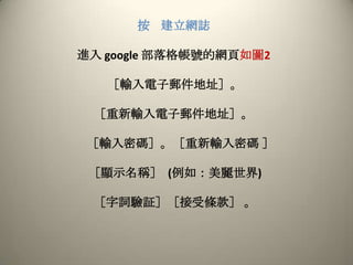 按建立網誌進入google部落格帳號的網頁如圖2［輸入電子郵件地址］。［重新輸入電子郵件地址］。［輸入密碼］。［重新輸入密碼 ］［顯示名稱］  (例如：美麗世界) ［字詞驗証］［接受條款］ 。