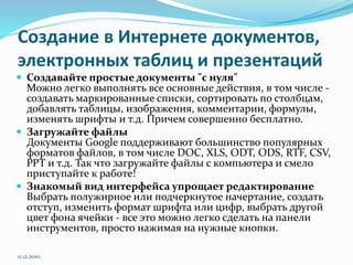 Создание в Интернете документов,
электронных таблиц и презентаций
 Создавайте простые документы "с нуля"
Можно легко выполнять все основные действия, в том числе -
создавать маркированные списки, сортировать по столбцам,
добавлять таблицы, изображения, комментарии, формулы,
изменять шрифты и т.д. Причем совершенно бесплатно.
 Загружайте файлы
Документы Google поддерживают большинство популярных
форматов файлов, в том числе DOC, XLS, ODT, ODS, RTF, CSV,
PPT и т.д. Так что загружайте файлы с компьютера и смело
приступайте к работе!
 Знакомый вид интерфейса упрощает редактирование
Выбрать полужирное или подчеркнутое начертание, создать
отступ, изменить формат шрифта или цифр, выбрать другой
цвет фона ячейки - все это можно легко сделать на панели
инструментов, просто нажимая на нужные кнопки.
11.12.2010
 