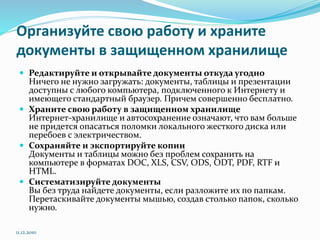 Организуйте свою работу и храните
документы в защищенном хранилище
 Редактируйте и открывайте документы откуда угодно
Ничего не нужно загружать: документы, таблицы и презентации
доступны с любого компьютера, подключенного к Интернету и
имеющего стандартный браузер. Причем совершенно бесплатно.
 Храните свою работу в защищенном хранилище
Интернет-хранилище и автосохранение означают, что вам больше
не придется опасаться поломки локального жесткого диска или
перебоев с электричеством.
 Сохраняйте и экспортируйте копии
Документы и таблицы можно без проблем сохранить на
компьютере в форматах DOC, XLS, CSV, ODS, ODT, PDF, RTF и
HTML.
 Систематизируйте документы
Вы без труда найдете документы, если разложите их по папкам.
Перетаскивайте документы мышью, создав столько папок, сколько
нужно.
11.12.2010
 