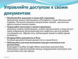 Управляйте доступом к своим
документам
 Опубликуйте документ в виде веб-страницы
Документы можно публиковать в Интернете в виде обычных веб-
страниц. Не нужно никаких специальных знаний - достаточно
просто нажать кнопку мыши.
 Управляйте доступом к своим страницам
Документ можно опубликовать, можно предоставить к нему доступ
лишь избранным пользователям или запретить доступ вообще -
это решаете вы. (Кроме того, публикацию можно в любое время
отменить).
 Отправляйте документы в блог
Готовый документ можно разместить в своем блоге.
 Публикуйте для использования внутри компании или
коллектива
Благодаря Службам Google обмен важными документами,
таблицами и презентациями между сотрудниками компании или
коллектива стал еще проще.
11.12.2010
 