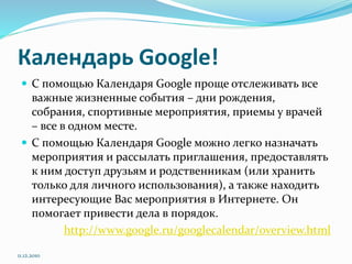 Календарь Google!
 С помощью Календаря Google проще отслеживать все
важные жизненные события – дни рождения,
собрания, спортивные мероприятия, приемы у врачей
– все в одном месте.
 С помощью Календаря Google можно легко назначать
мероприятия и рассылать приглашения, предоставлять
к ним доступ друзьям и родственникам (или хранить
только для личного использования), а также находить
интересующие Вас мероприятия в Интернете. Он
помогает привести дела в порядок.
http://www.google.ru/googlecalendar/overview.html
11.12.2010
 