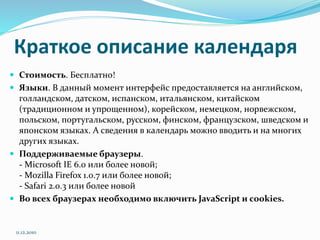 Краткое описание календаря
 Стоимость. Бесплатно!
 Языки. В данный момент интерфейс предоставляется на английском,
голландском, датском, испанском, итальянском, китайском
(традиционном и упрощенном), корейском, немецком, норвежском,
польском, португальском, русском, финском, французском, шведском и
японском языках. А сведения в календарь можно вводить и на многих
других языках.
 Поддерживаемые браузеры.
- Microsoft IE 6.0 или более новой;
- Mozilla Firefox 1.0.7 или более новой;
- Safari 2.0.3 или более новой
 Во всех браузерах необходимо включить JavaScript и сookies.
11.12.2010
 