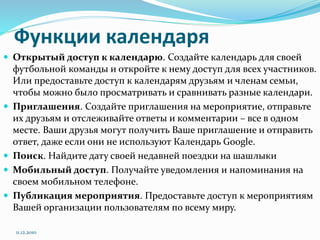 Функции календаря
 Открытый доступ к календарю. Создайте календарь для своей
футбольной команды и откройте к нему доступ для всех участников.
Или предоставьте доступ к календарям друзьям и членам семьи,
чтобы можно было просматривать и сравнивать разные календари.
 Приглашения. Создайте приглашения на мероприятие, отправьте
их друзьям и отслеживайте ответы и комментарии – все в одном
месте. Ваши друзья могут получить Ваше приглашение и отправить
ответ, даже если они не используют Календарь Google.
 Поиск. Найдите дату своей недавней поездки на шашлыки
 Мобильный доступ. Получайте уведомления и напоминания на
своем мобильном телефоне.
 Публикация мероприятия. Предоставьте доступ к мероприятиям
Вашей организации пользователям по всему миру.
11.12.2010
 
