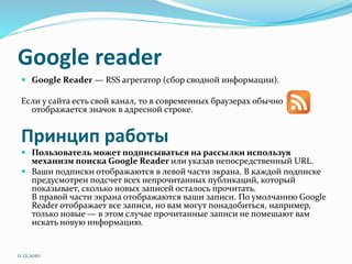 Google reader
 Google Reader — RSS агрегатор (сбор сводной информации).
Если у сайта есть свой канал, то в современных браузерах обычно
отображается значок в адресной строке.
Принцип работы
 Пользователь может подписываться на рассылки используя
механизм поиска Google Reader или указав непосредственный URL.
 Ваши подписки отображаются в левой части экрана. В каждой подписке
предусмотрен подсчет всех непрочитанных публикаций, который
показывает, сколько новых записей осталось прочитать.
В правой части экрана отображаются ваши записи. По умолчанию Google
Reader отображает все записи, но вам могут понадобиться, например,
только новые — в этом случае прочитанные записи не помешают вам
искать новую информацию.
11.12.2010
 