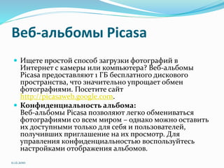 Веб-альбомы Picasa
 Ищете простой способ загрузки фотографий в
Интернет с камеры или компьютера? Веб-альбомы
Picasa предоставляют 1 ГБ бесплатного дискового
пространства, что значительно упрощает обмен
фотографиями. Посетите сайт
http://picasaweb.google.com.
 Конфиденциальность альбома:
Веб-альбомы Picasa позволяют легко обмениваться
фотографиями со всем миром – однако можно оставить
их доступными только для себя и пользователей,
получивших приглашение на их просмотр. Для
управления конфиденциальностью воспользуйтесь
настройками отображения альбомов.
11.12.2010
 