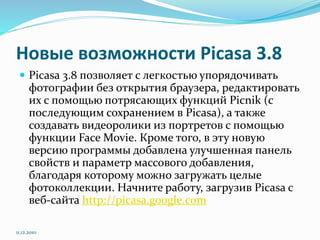 Новые возможности Picasa 3.8
 Picasa 3.8 позволяет с легкостью упорядочивать
фотографии без открытия браузера, редактировать
их с помощью потрясающих функций Picnik (с
последующим сохранением в Picasa), а также
создавать видеоролики из портретов с помощью
функции Face Movie. Кроме того, в эту новую
версию программы добавлена улучшенная панель
свойств и параметр массового добавления,
благодаря которому можно загружать целые
фотоколлекции. Начните работу, загрузив Picasa с
веб-сайта http://picasa.google.com
11.12.2010
 