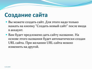 Создание сайта
 Вы можете создать сайт. Для этого надо только
нажать на кнопку "Создать новый сайт" после входа
в аккаунт.
 Вам будет предложено дать сайту название. На
основе этого названия будет автоматически создан
URL сайта. При желании URL сайта можно
изменить на другой.
11.12.2010
 