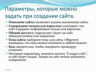 Параметры, которые можно
задать при создании сайта.
 Описание сайта: позволяет указать назначение сайта.
 Содержание только для взрослых: указывает, что
сайт содержит информацию только для взрослых.
 Общий доступ с: определяет, будет ли сайт
общедоступным или закрытым.
 Тема сайта: выберите тему для сайта. Обратите
внимание, что тему можно изменить в любой момент.
 Код: введите код, чтобы завершить процедуру
создания.
 Настроив параметры, нажмите кнопку "Создать сайт",
и сайт будет создан. Теперь на сайт можно добавлять
содержание.
11.12.2010
 