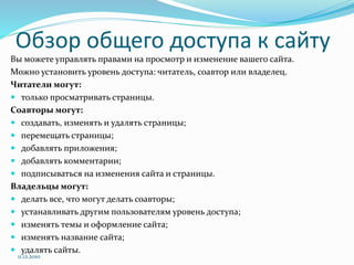 Обзор общего доступа к сайту
Вы можете управлять правами на просмотр и изменение вашего сайта.
Можно установить уровень доступа: читатель, соавтор или владелец.
Читатели могут:
 только просматривать страницы.
Соавторы могут:
 создавать, изменять и удалять страницы;
 перемещать страницы;
 добавлять приложения;
 добавлять комментарии;
 подписываться на изменения сайта и страницы.
Владельцы могут:
 делать все, что могут делать соавторы;
 устанавливать другим пользователям уровень доступа;
 изменять темы и оформление сайта;
 изменять название сайта;
 удалять сайты.
11.12.2010
 