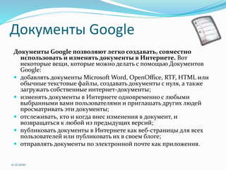 Документы Google
Документы Google позволяют легко создавать, совместно
использовать и изменять документы в Интернете. Вот
некоторые вещи, которые можно делать с помощью Документов
Google:
 добавлять документы Microsoft Word, OpenOffice, RTF, HTML или
обычные текстовые файлы, создавать документы с нуля, а также
загружать собственные интернет-документы;
 изменять документы в Интернете одновременно с любыми
выбранными вами пользователями и приглашать других людей
просматривать эти документы;
 отслеживать, кто и когда внес изменения в документ, и
возвращаться к любой из предыдущих версий;
 публиковать документы в Интернете как веб-страницы для всех
пользователей или публиковать их в своем блоге;
 отправлять документы по электронной почте как приложения.
11.12.2010
 