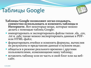 Таблицы Google
Таблицы Google позволяют легко создавать,
совместно использовать и изменять таблицы в
Интернете. Вот некоторые вещи, которые можно
делать с помощью таблиц Google:
 импортировать и экспортировать файлы типов .xls, .csv,
.txt и .ods; также можно экспортировать данные в PDF-
или HTML-файл;
 форматировать ячейки и изменять формулы, вычисляя
их результаты и представляя данные в нужном виде;
 общаться в режиме реального времени с другими
пользователями, изменяющими вашу таблицу;
 вставлять таблицу или ее часть в свой блог или на веб-
сайт.
11.12.2010
 