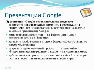 Презентации Google
Презентации Google позволяют легко создавать,
совместно использовать и изменять презентации в
Интернете. Вот некоторые вещи, которые можно делать с
помощью презентаций Google:
 импортировать презентации из файлов .ppt и .pps и
экспортировать их в Интернет;
 вставлять изображения и видео и форматировать слайды по
своему усмотрению;
 разрешать одновременный просмотр презентаций в
Интернете в режиме реального времени из удаленных мест;
 публиковать и встраивать презентации в веб-сайты, которые
смогут просматривать пользователи во всем мире.
11.12.2010
 