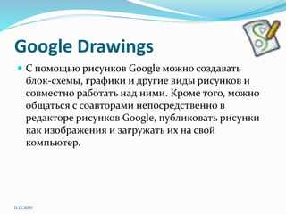 Google Drawings
 С помощью рисунков Google можно создавать
блок-схемы, графики и другие виды рисунков и
совместно работать над ними. Кроме того, можно
общаться с соавторами непосредственно в
редакторе рисунков Google, публиковать рисунки
как изображения и загружать их на свой
компьютер.
11.12.2010
 