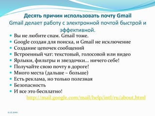 Десять причин использовать почту Gmail
Gmail делает работу с электронной почтой быстрой и
эффективной.
 Вы не любите спам. Gmail тоже.
 Google создан для поиска, и Gmail не исключение
 Создание цепочек сообщений
 Встроенный чат: текстовый, голосовой или видео
 Ярлыки, фильтры и звездочки... ничего себе!
 Получайте свою почту в дороге!
 Много места (дальше – больше)
 Есть реклама, но только полезная
 Безопасность
 И все это бесплатно!
http://mail.google.com/mail/help/intl/ru/about.html
11.12.2010
 