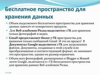 Бесплатное пространство для
хранения данных
 Объем выделяемого бесплатного пространства для хранения
данных зависит от конкретного продукта.
 Для Веб-альбомов Picasa выделяется 1 ГБ для хранения
только фотографий и видео.
 Gmail предоставляет более 7 ГБ пространства для
хранения только сообщений Gmail. И это не предел! В
Документах Google выделяется 1 ГБ для загруженных
файлов. Документы, созданные в этой службе или
преобразованные в соответствующий формат, не занимают
это пространство, однако их размер ограничен.
 Объем всех фотографий, размещенных в Blogger и Живой
ленте Google, включается в 1 ГБ бесплатного пространства
для хранения данных Веб-альбомов Picasa.
11.12.2010
 