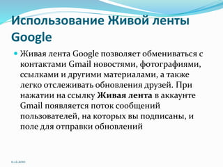 Использование Живой ленты
Google
 Живая лента Google позволяет обмениваться с
контактами Gmail новостями, фотографиями,
ссылками и другими материалами, а также
легко отслеживать обновления друзей. При
нажатии на ссылку Живая лента в аккаунте
Gmail появляется поток сообщений
пользователей, на которых вы подписаны, и
поле для отправки обновлений
11.12.2010
 